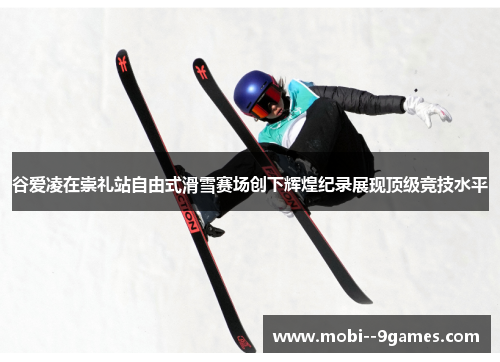 谷爱凌在崇礼站自由式滑雪赛场创下辉煌纪录展现顶级竞技水平