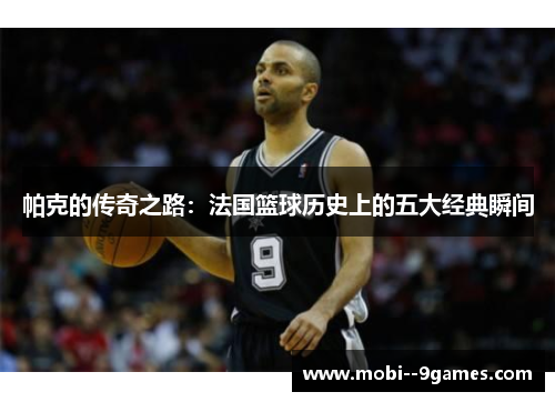 帕克的传奇之路：法国篮球历史上的五大经典瞬间