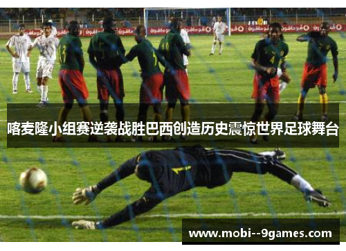 喀麦隆小组赛逆袭战胜巴西创造历史震惊世界足球舞台 喀麦隆小组赛逆袭战胜巴西创造历史震惊世界足球舞台