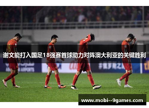 谢文能打入国足18强赛首球助力对阵澳大利亚的关键胜利