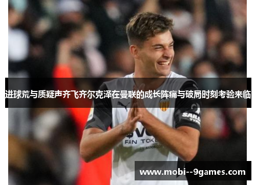 进球荒与质疑声齐飞齐尔克泽在曼联的成长阵痛与破局时刻考验来临 进球荒与质疑声齐飞齐尔克泽在曼联的成长阵痛与破局时刻考验来临